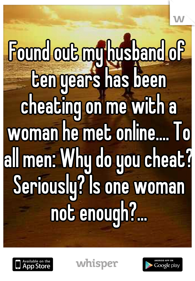 Found out my husband of ten years has been cheating on me with a woman he met online.... To all men: Why do you cheat? Seriously? Is one woman not enough?...