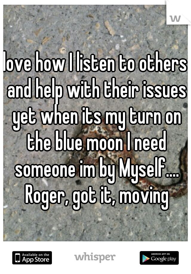 love how I listen to others and help with their issues yet when its my turn on the blue moon I need someone im by Myself.... Roger, got it, moving