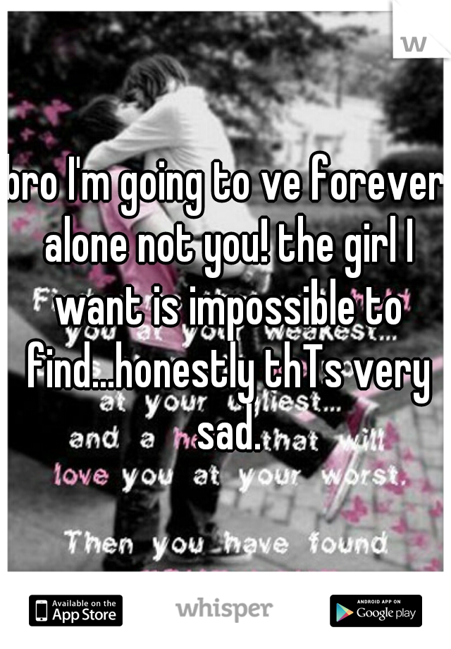 bro I'm going to ve forever alone not you! the girl I want is impossible to find...honestly thTs very sad.