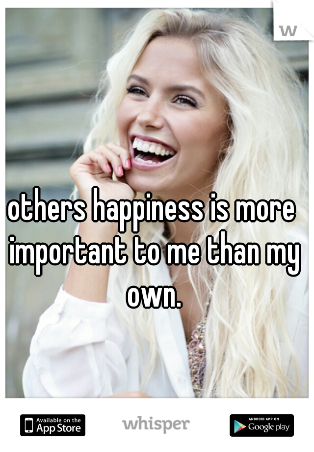 others happiness is more important to me than my own.