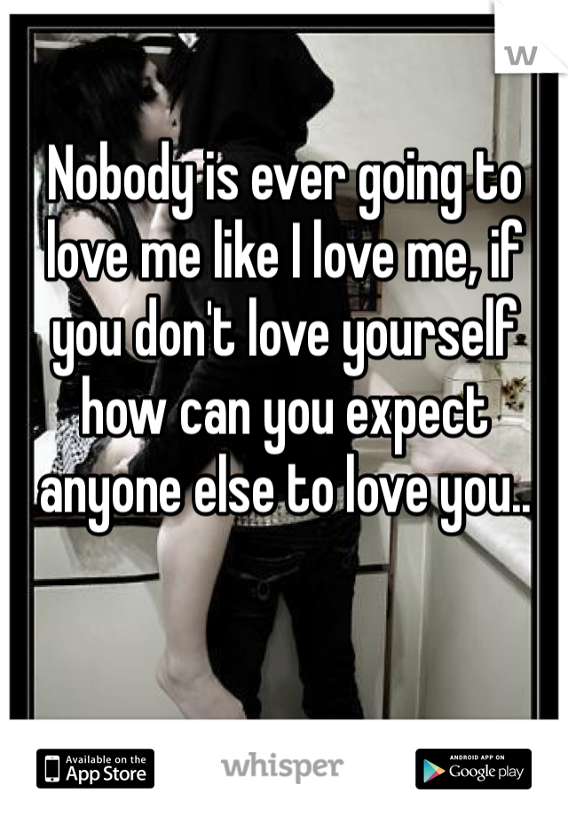 Nobody is ever going to love me like I love me, if you don't love yourself how can you expect anyone else to love you..