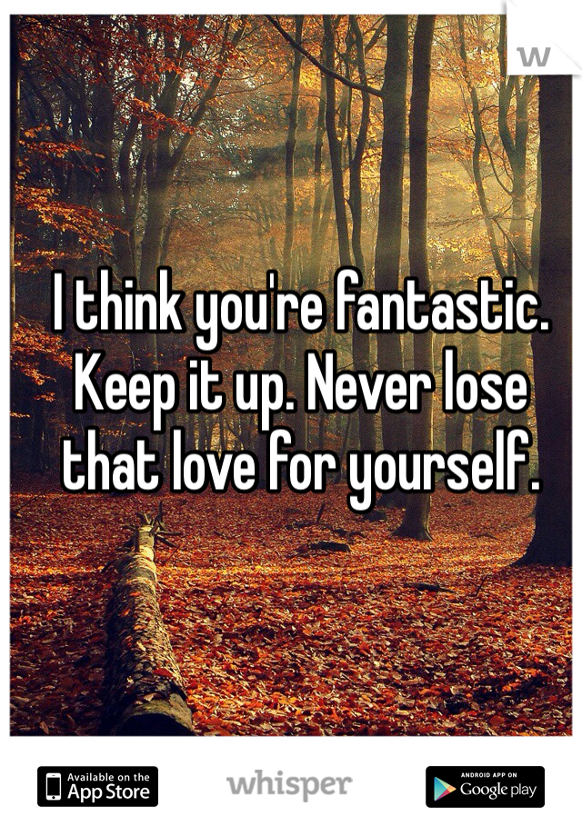 I think you're fantastic. Keep it up. Never lose that love for yourself. 