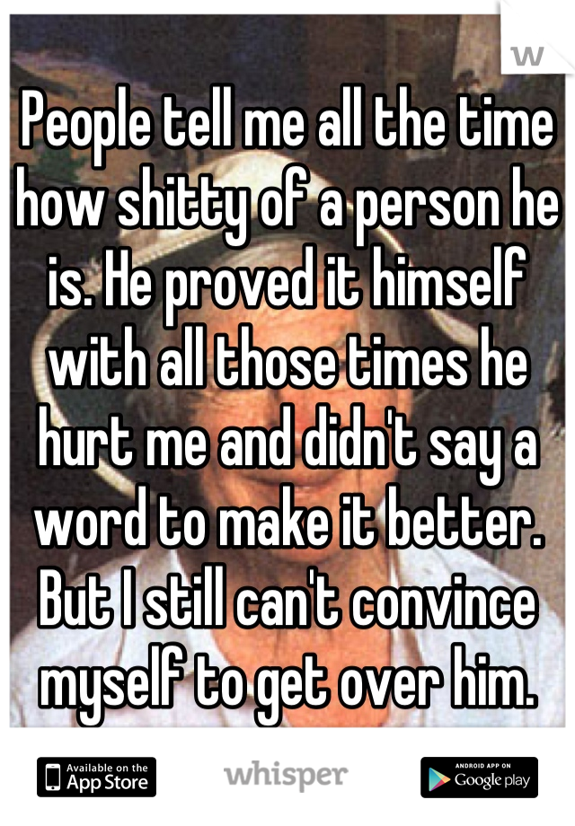 People tell me all the time how shitty of a person he is. He proved it himself with all those times he hurt me and didn't say a word to make it better. But I still can't convince myself to get over him.
