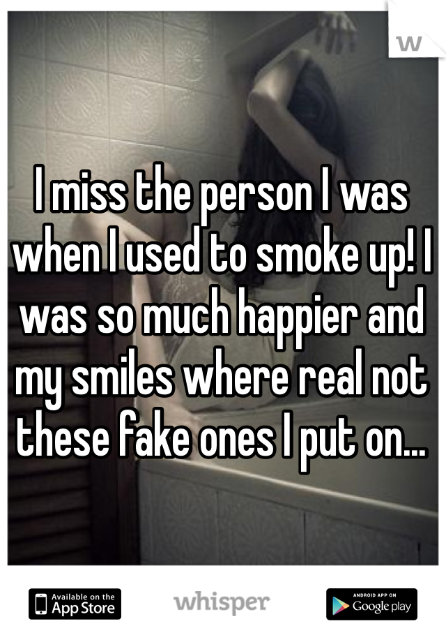 I miss the person I was when I used to smoke up! I was so much happier and my smiles where real not these fake ones I put on...