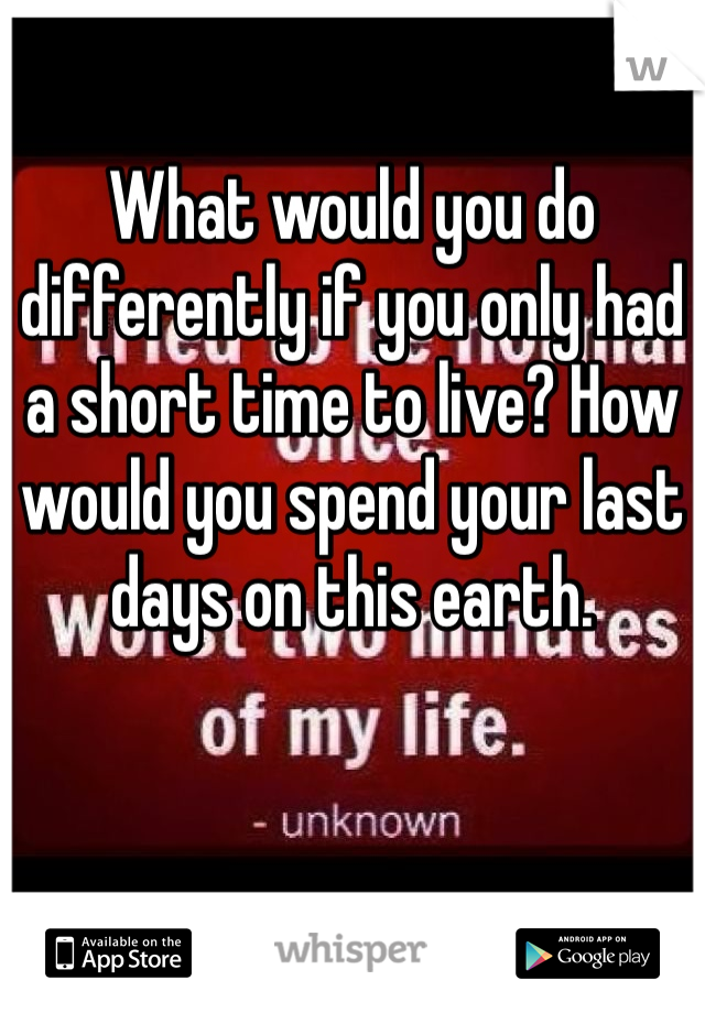 What would you do differently if you only had a short time to live? How would you spend your last days on this earth. 