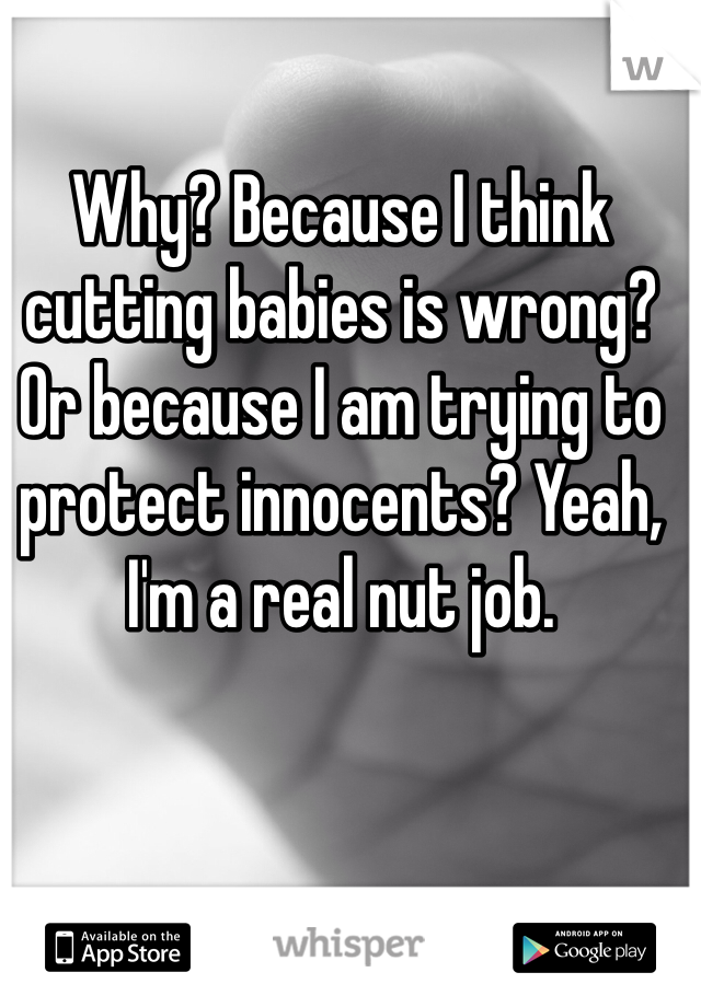 Why? Because I think cutting babies is wrong? Or because I am trying to protect innocents? Yeah, I'm a real nut job. 