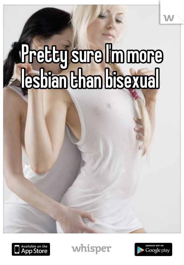 Pretty sure I'm more lesbian than bisexual 
