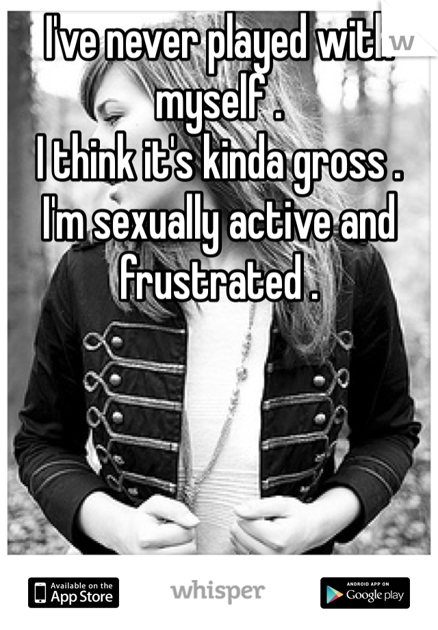 I've never played with myself .
I think it's kinda gross . 
I'm sexually active and frustrated . 