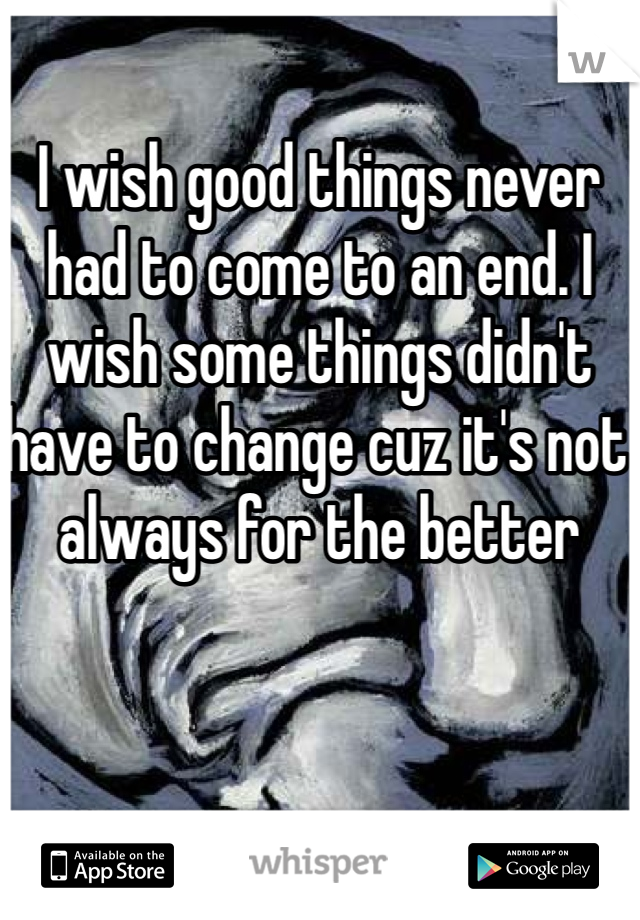 I wish good things never had to come to an end. I wish some things didn't have to change cuz it's not always for the better
