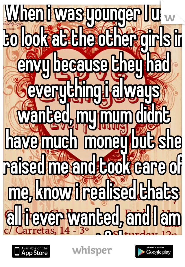 When i was younger I used to look at the other girls in envy because they had everything i always wanted, my mum didnt have much  money but she raised me and took care of me, know i realised thats all i ever wanted, and I am greatful