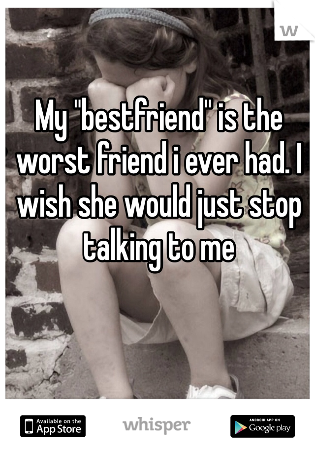 My "bestfriend" is the worst friend i ever had. I wish she would just stop talking to me 
