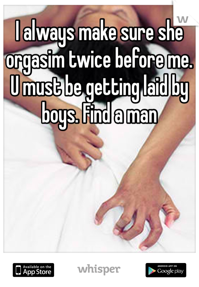 I always make sure she orgasim twice before me. U must be getting laid by boys. Find a man