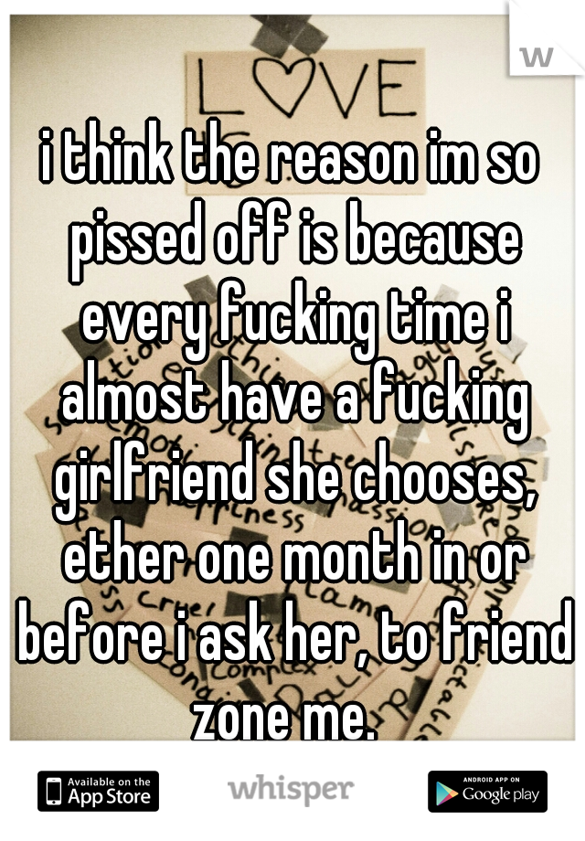 i think the reason im so pissed off is because every fucking time i almost have a fucking girlfriend she chooses, ether one month in or before i ask her, to friend zone me.  