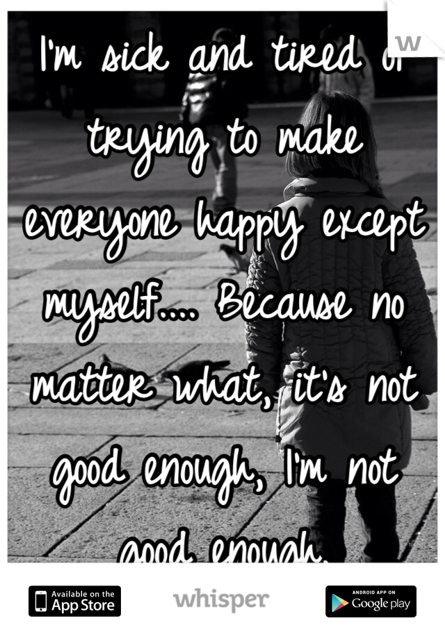 I'm sick and tired of trying to make everyone happy except myself.... Because no matter what, it's not good enough, I'm not good enough.