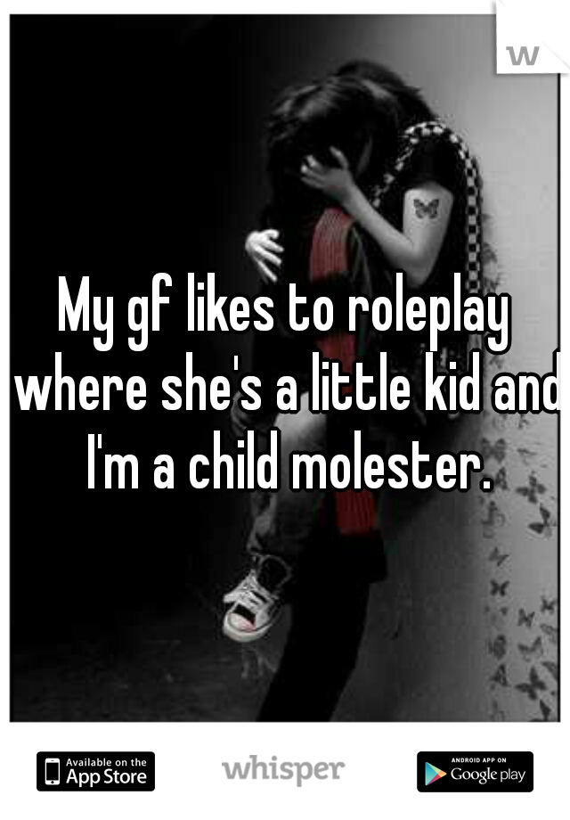 My gf likes to roleplay where she's a little kid and I'm a child molester.