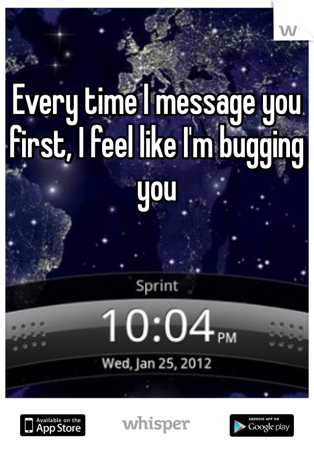 Every time I message you first, I feel like I'm bugging you 