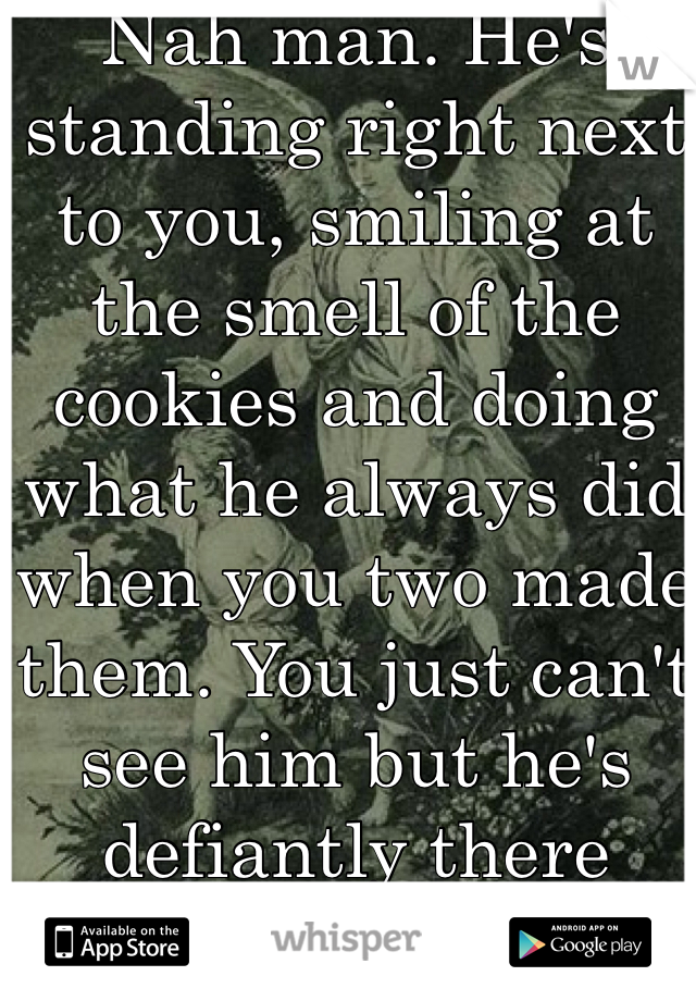 Nah man. He's standing right next to you, smiling at the smell of the cookies and doing what he always did when you two made them. You just can't see him but he's defiantly there