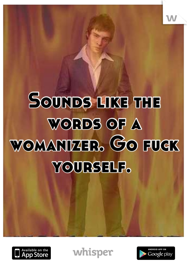 Sounds like the words of a womanizer. Go fuck yourself. 
