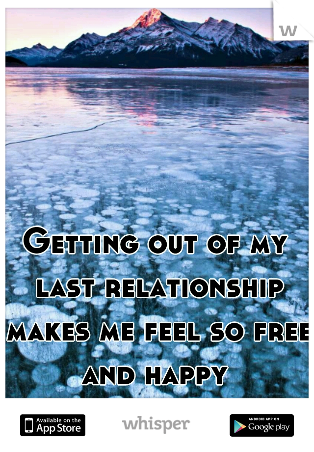 Getting out of my last relationship makes me feel so free and happy 