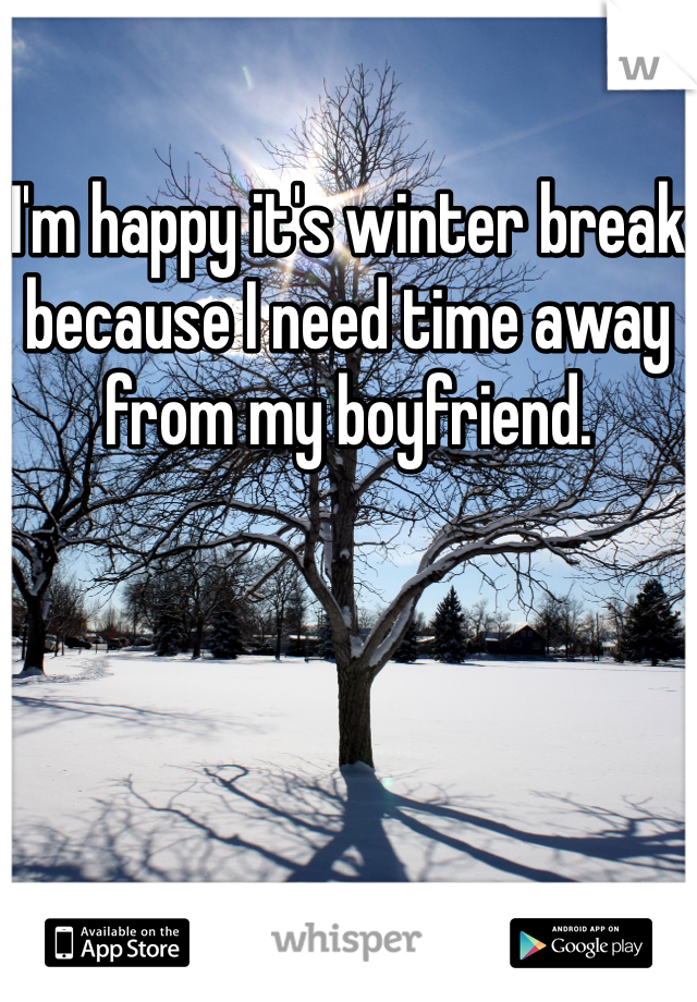 I'm happy it's winter break because I need time away from my boyfriend. 