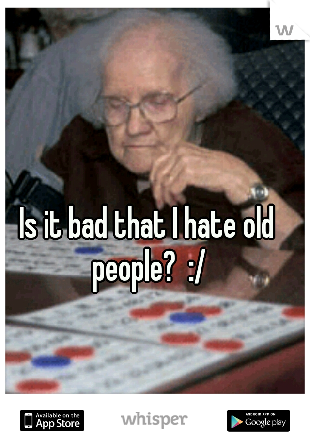 Is it bad that I hate old people?  :/