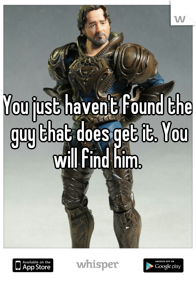 You just haven't found the guy that does get it. You will find him. 