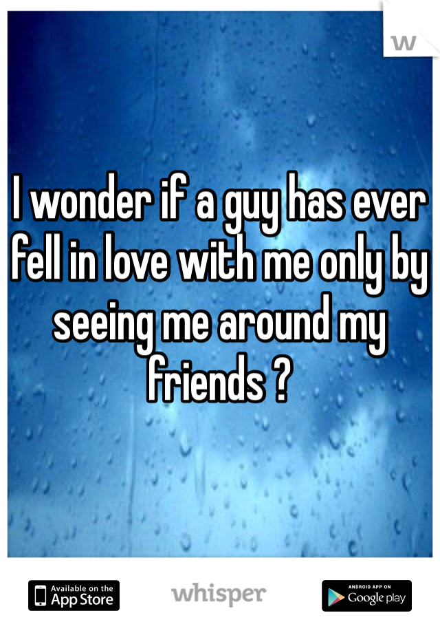 I wonder if a guy has ever fell in love with me only by seeing me around my friends ?