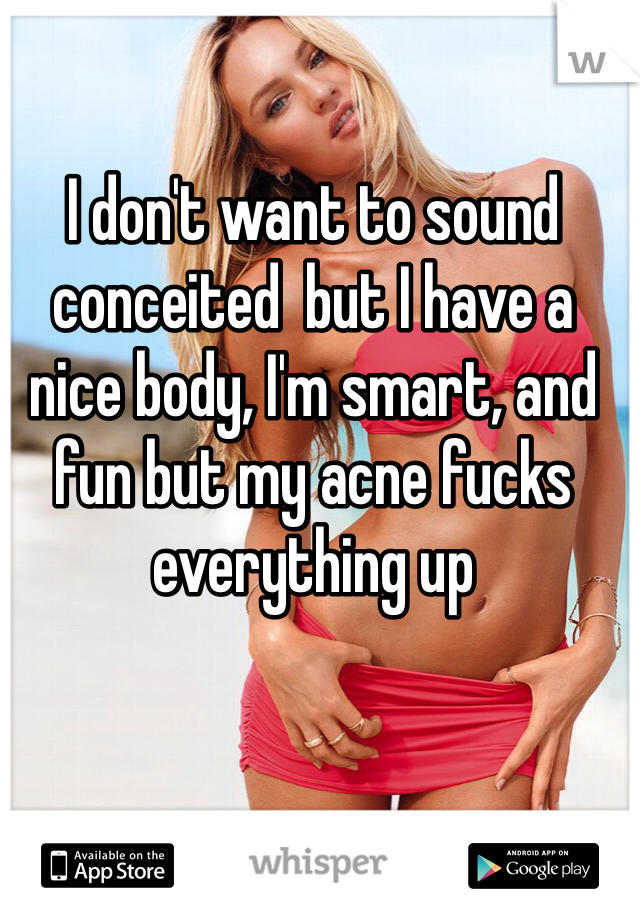 I don't want to sound conceited  but I have a nice body, I'm smart, and fun but my acne fucks everything up 