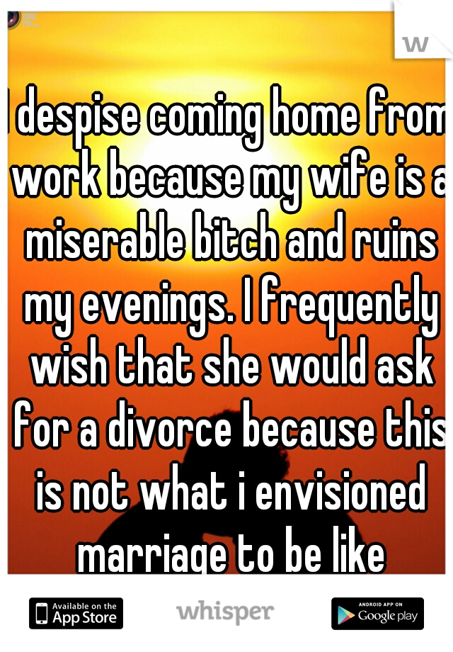 I despise coming home from work because my wife is a miserable bitch and ruins my evenings. I frequently wish that she would ask for a divorce because this is not what i envisioned marriage to be like