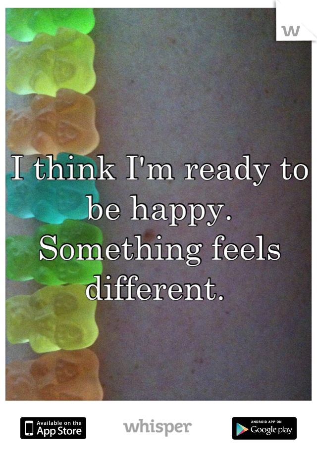 I think I'm ready to be happy. Something feels different. 