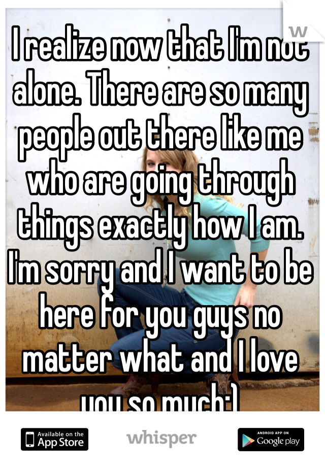 I realize now that I'm not alone. There are so many people out there like me who are going through things exactly how I am.  I'm sorry and I want to be here for you guys no matter what and I love you so much:)