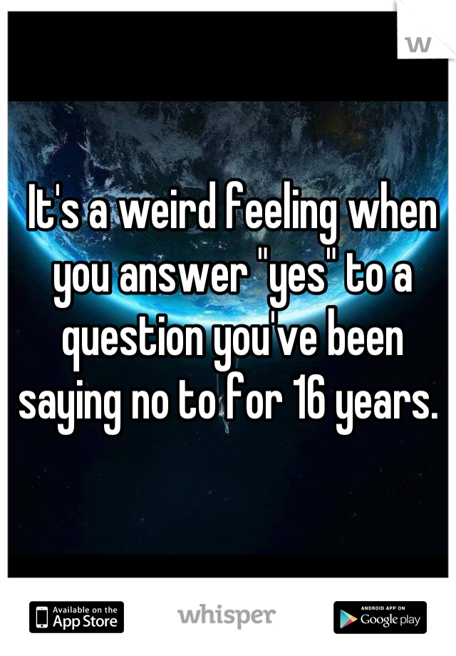 It's a weird feeling when you answer "yes" to a question you've been saying no to for 16 years. 