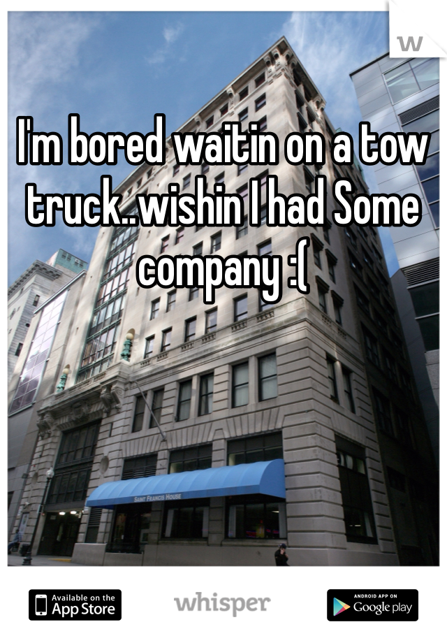 I'm bored waitin on a tow truck..wishin I had Some company :(