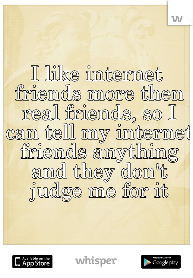 I like internet friends more then real friends, so I can tell my internet friends anything and they don't judge me for it