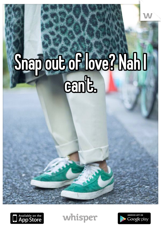 Snap out of love? Nah I can't.