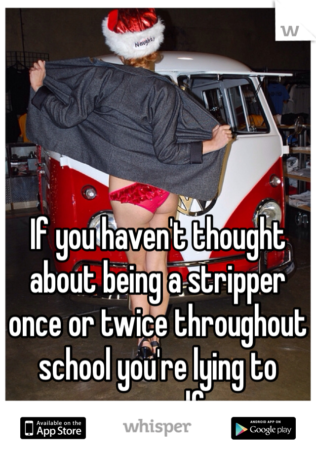 If you haven't thought about being a stripper once or twice throughout school you're lying to yourself. 