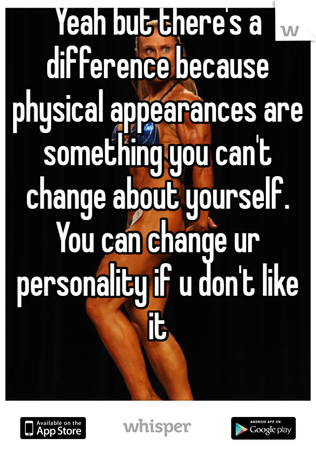 Yeah but there's a difference because physical appearances are something you can't change about yourself. You can change ur personality if u don't like it