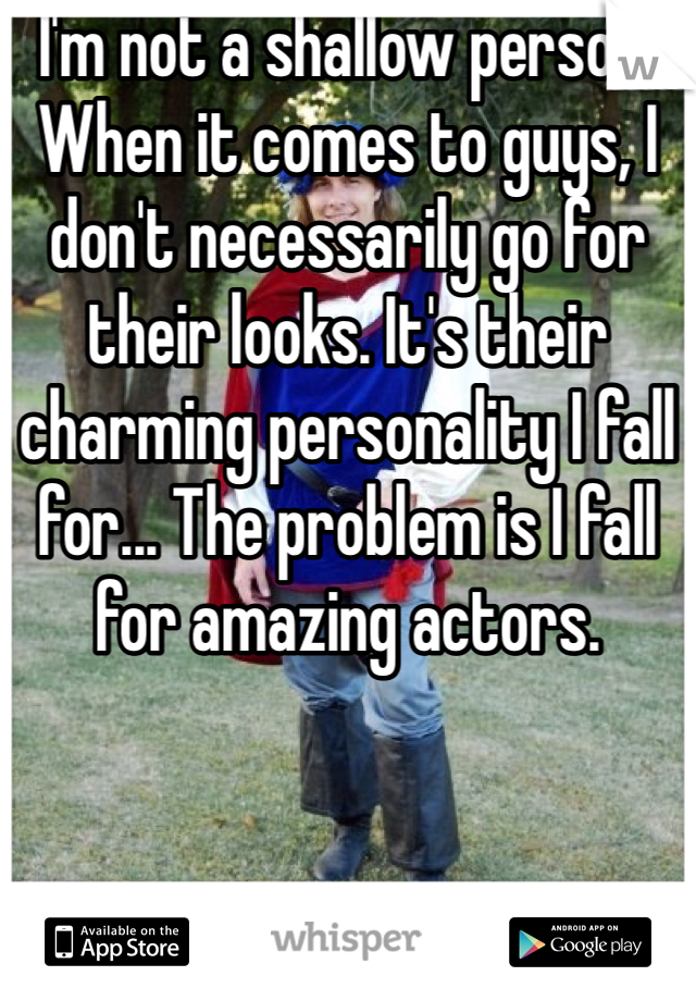 I'm not a shallow person. When it comes to guys, I don't necessarily go for their looks. It's their charming personality I fall for... The problem is I fall for amazing actors. 