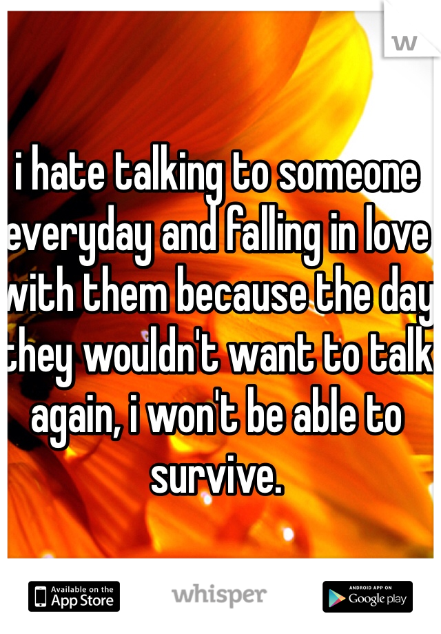 i hate talking to someone everyday and falling in love with them because the day they wouldn't want to talk again, i won't be able to survive.