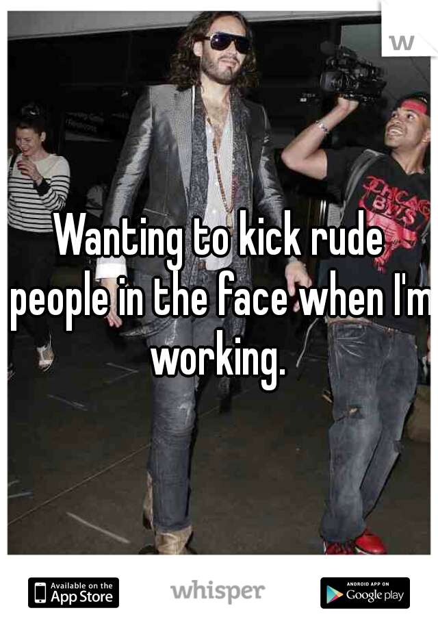 Wanting to kick rude people in the face when I'm working. 