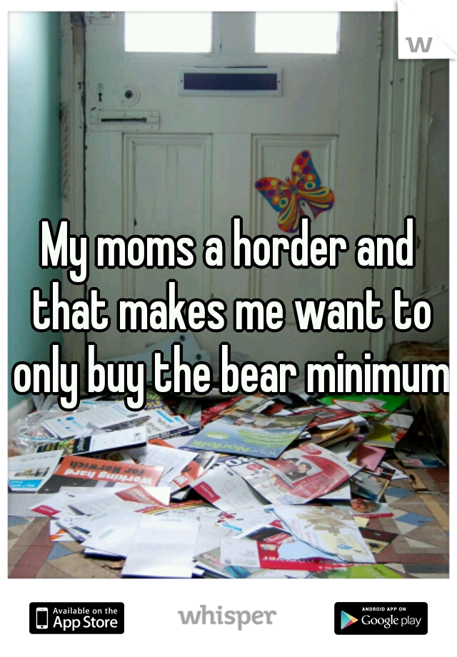 My moms a horder and that makes me want to only buy the bear minimum  