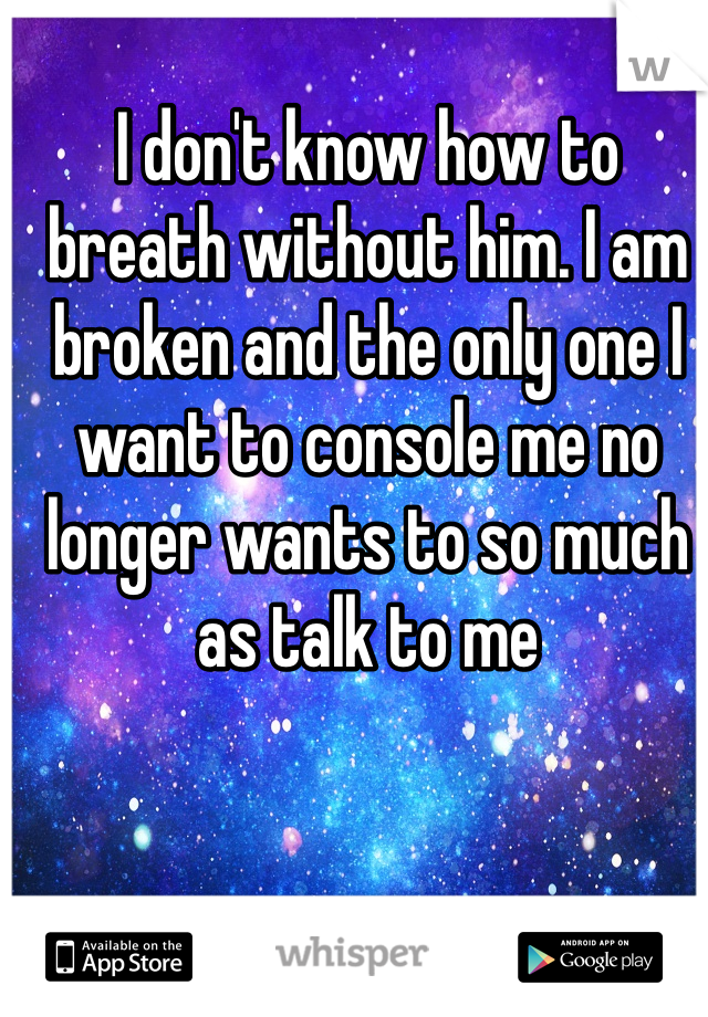 I don't know how to breath without him. I am broken and the only one I want to console me no longer wants to so much as talk to me