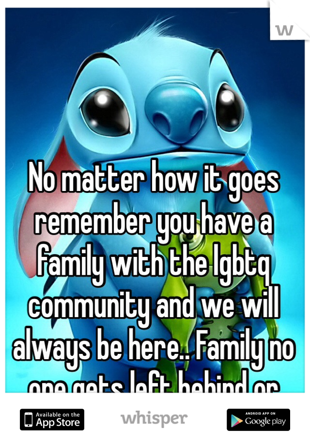 No matter how it goes remember you have a family with the lgbtq community and we will always be here.. Family no one gets left behind or forgotten 