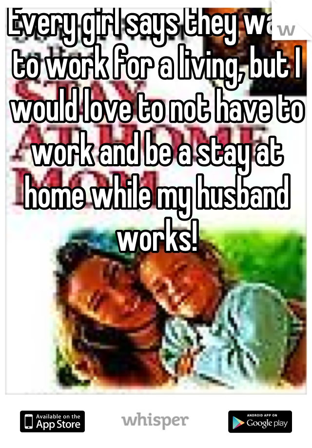 Every girl says they want to work for a living, but I would love to not have to work and be a stay at home while my husband works!