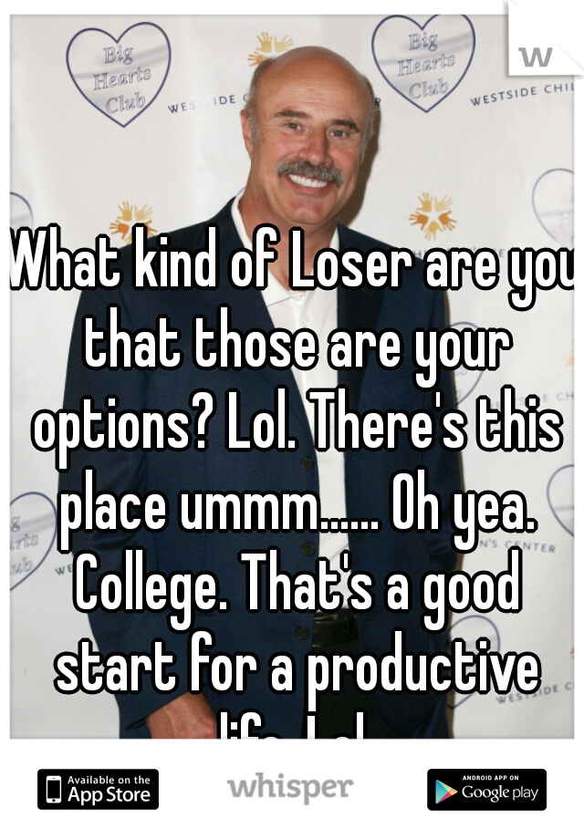 What kind of Loser are you that those are your options? Lol. There's this place ummm...... Oh yea. College. That's a good start for a productive life. Lol 