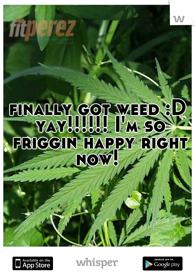finally got weed :D yay!!!!!! I'm so friggin happy right now! 