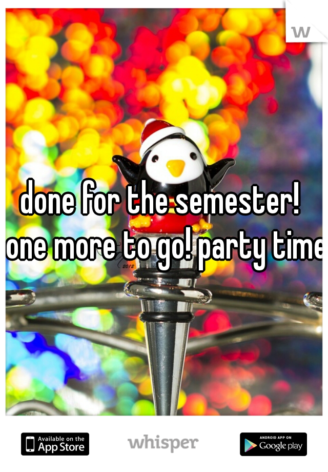 done for the semester!  one more to go! party time!