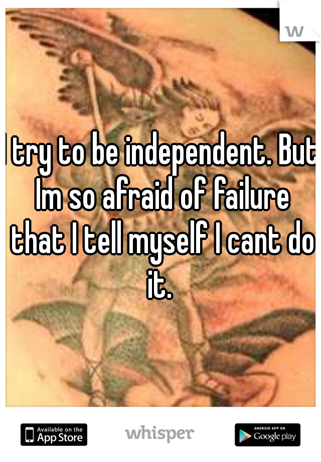 I try to be independent. But Im so afraid of failure that I tell myself I cant do it. 