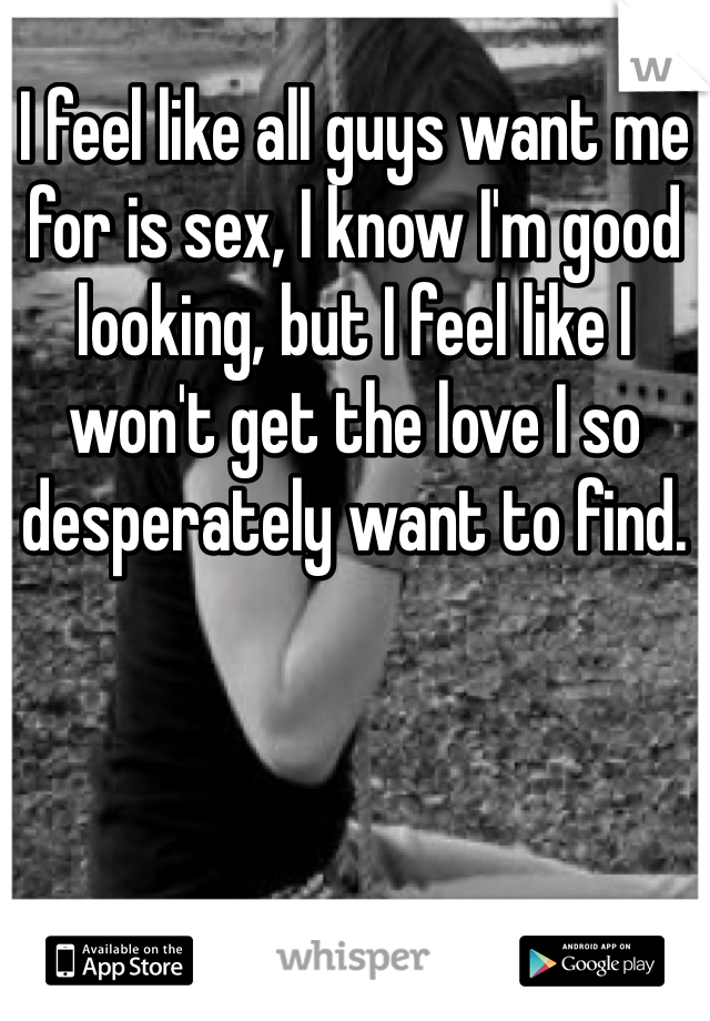 I feel like all guys want me for is sex, I know I'm good looking, but I feel like I won't get the love I so desperately want to find.