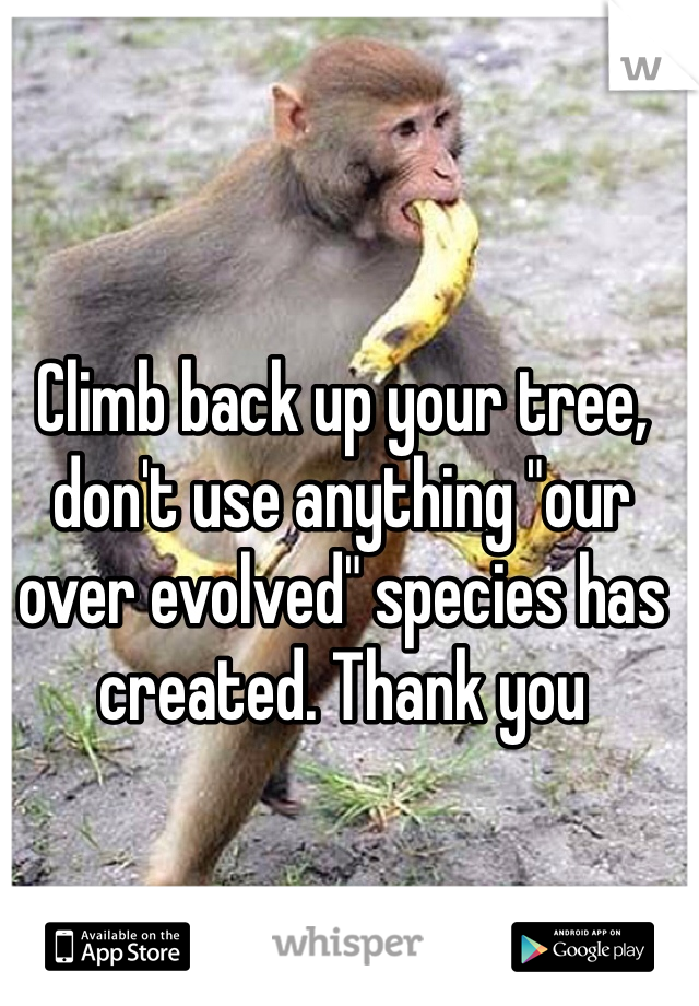 Climb back up your tree, don't use anything "our over evolved" species has created. Thank you 